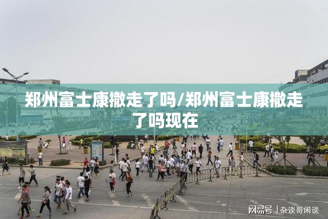 郑州富士康撤走了吗/郑州富士康撤走了吗现在