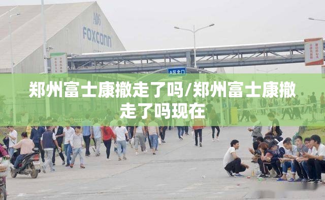 郑州富士康撤走了吗/郑州富士康撤走了吗现在