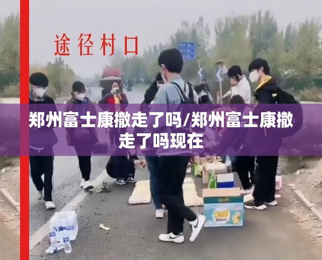 郑州富士康撤走了吗/郑州富士康撤走了吗现在