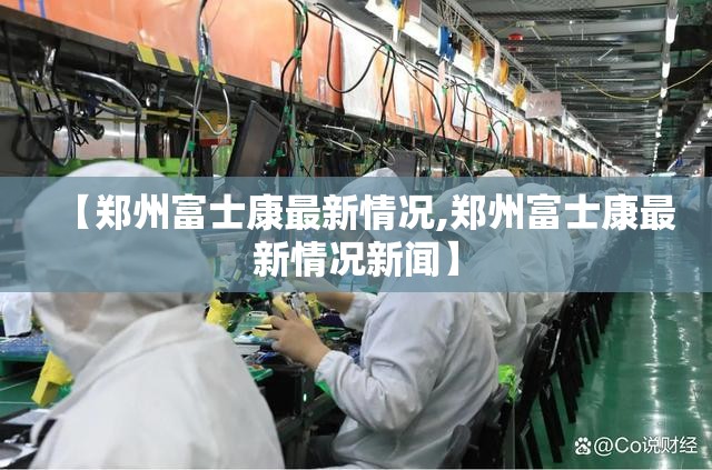 【郑州富士康最新情况,郑州富士康最新情况新闻】