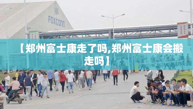 【郑州富士康走了吗,郑州富士康会搬走吗】