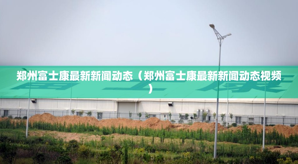 郑州富士康最新新闻动态（郑州富士康最新新闻动态视频）