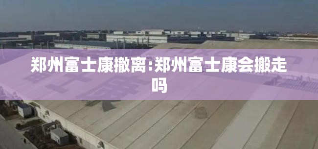 郑州富士康撤离:郑州富士康会搬走吗