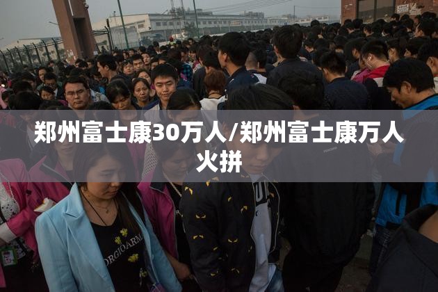 郑州富士康30万人/郑州富士康万人火拼