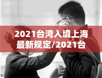 2021台湾入境上海最新规定/2021台湾入境上海最新规定政策