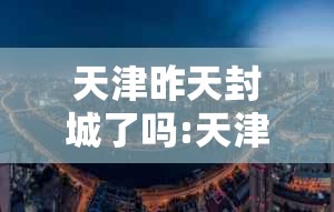 天津昨天封城了吗:天津昨天封城了吗最新消息