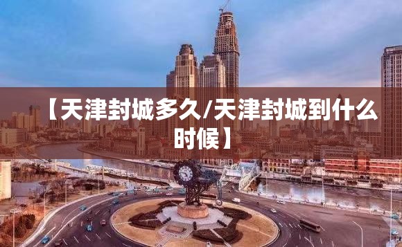 【天津封城多久/天津封城到什么时候】