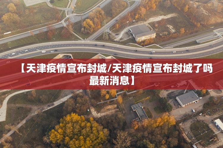 【天津疫情宣布封城/天津疫情宣布封城了吗最新消息】