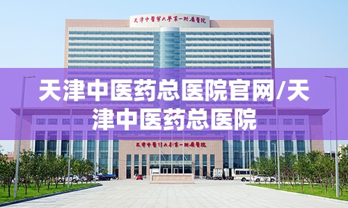 天津中医药总医院官网/天津中医药总医院