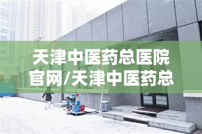 天津中医药总医院官网/天津中医药总医院