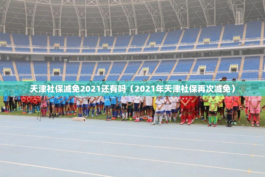 天津社保减免2021还有吗（2021年天津社保再次减免）