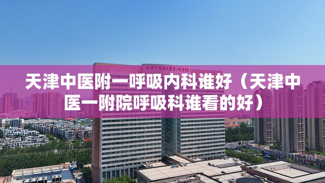 天津中医附一呼吸内科谁好（天津中医一附院呼吸科谁看的好）