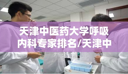 天津中医药大学呼吸内科专家排名/天津中医药大学呼吸内科专家