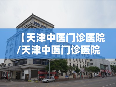 【天津中医门诊医院/天津中医门诊医院哪家好】