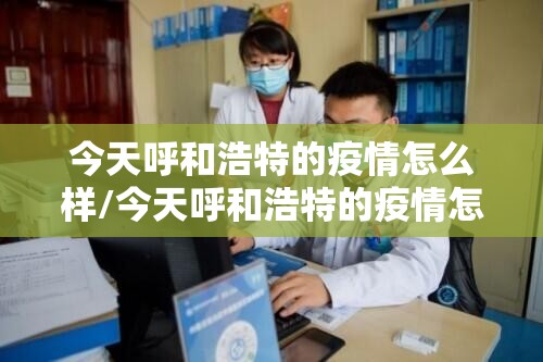 今天呼和浩特的疫情怎么样/今天呼和浩特的疫情怎么样了