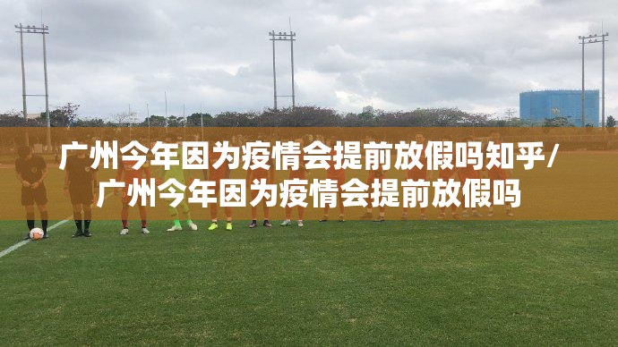 广州今年因为疫情会提前放假吗知乎/广州今年因为疫情会提前放假吗
