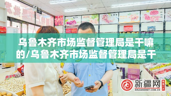 乌鲁木齐市场监督管理局是干嘛的/乌鲁木齐市场监督管理局是干嘛的单位