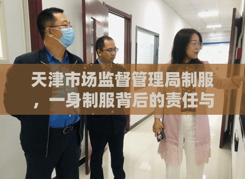 天津市场监督管理局制服，一身制服背后的责任与使命