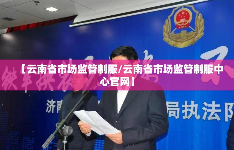 【云南省市场监管制服/云南省市场监管制服中心官网】