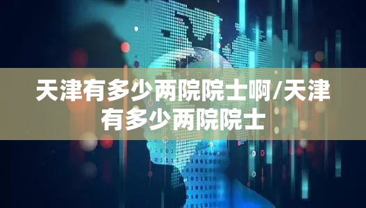 天津有多少两院院士啊/天津有多少两院院士