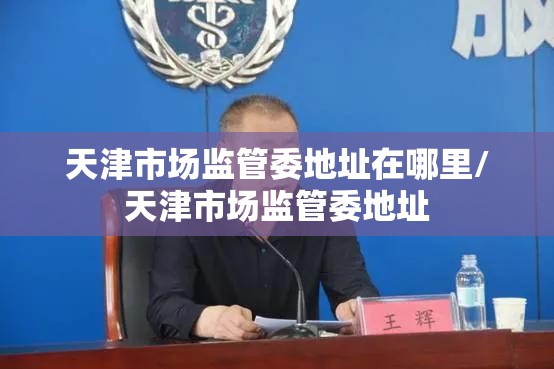 天津市场监管委地址在哪里/天津市场监管委地址