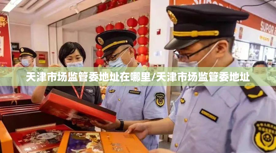 天津市场监管委地址在哪里/天津市场监管委地址