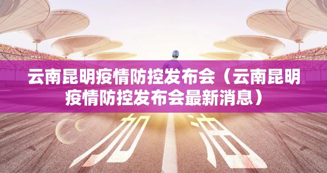 云南昆明疫情防控发布会（云南昆明疫情防控发布会最新消息）