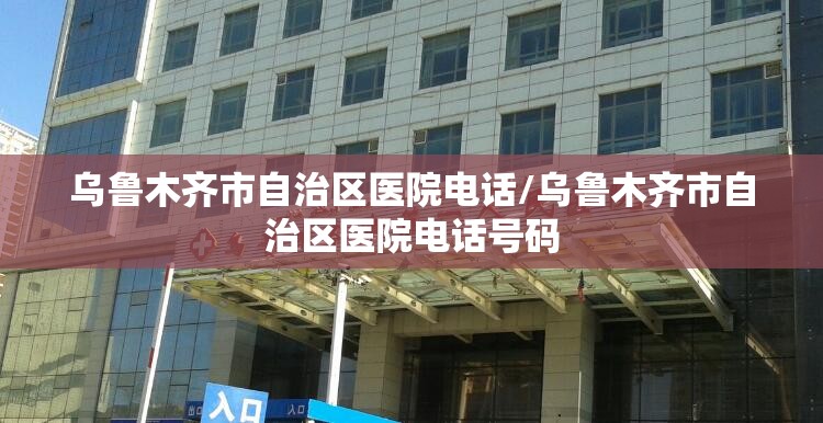 乌鲁木齐市自治区医院电话/乌鲁木齐市自治区医院电话号码
