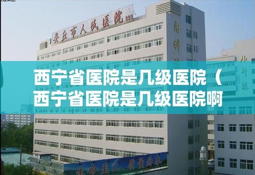 西宁省医院是几级医院（西宁省医院是几级医院啊）