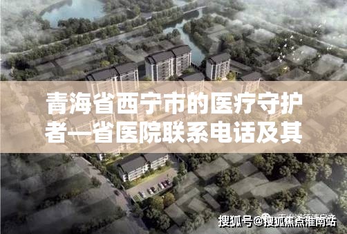 青海省西宁市的医疗守护者—省医院联系电话及其重要性