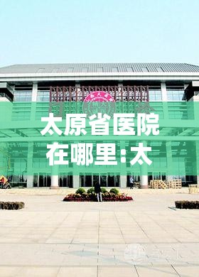 太原省医院在哪里:太原省医院在哪里挂号