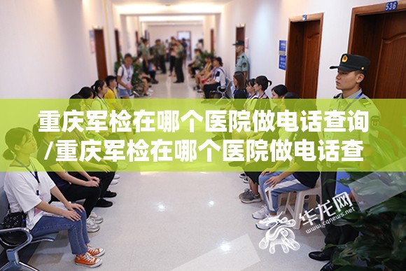 重庆军检在哪个医院做电话查询/重庆军检在哪个医院做电话查询结果