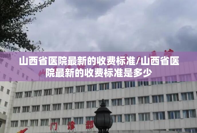 山西省医院最新的收费标准/山西省医院最新的收费标准是多少