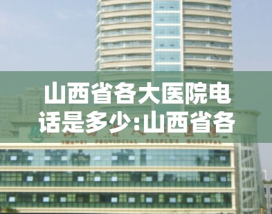 山西省各大医院电话是多少:山西省各大医院电话是多少号