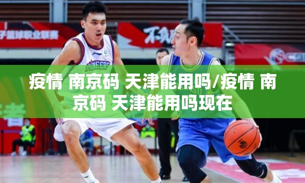 疫情 南京码 天津能用吗/疫情 南京码 天津能用吗现在