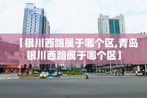 【银川西路属于哪个区,青岛银川西路属于哪个区】