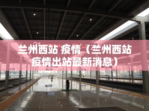 兰州西站 疫情（兰州西站疫情出站最新消息）