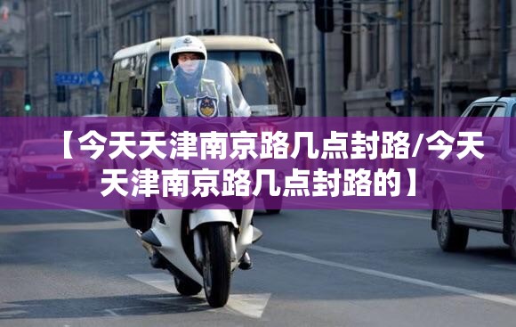 【今天天津南京路几点封路/今天天津南京路几点封路的】