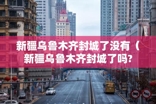 新疆乌鲁木齐封城了没有（新疆乌鲁木齐封城了吗?