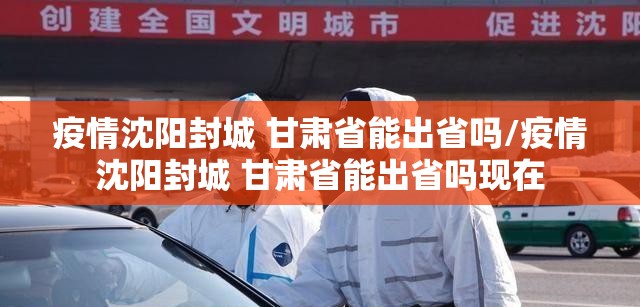 疫情沈阳封城 甘肃省能出省吗/疫情沈阳封城 甘肃省能出省吗现在
