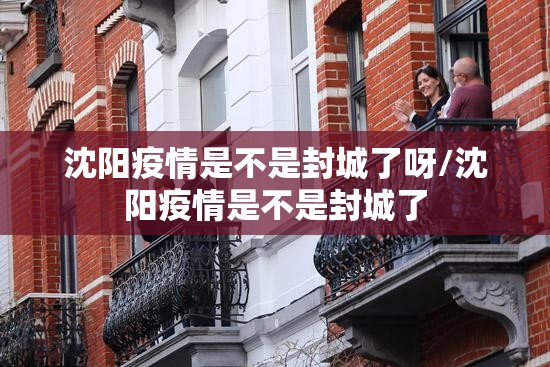 沈阳疫情是不是封城了呀/沈阳疫情是不是封城了