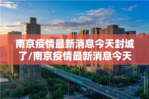 南京疫情最新消息今天封城了/南京疫情最新消息今天封城了2024