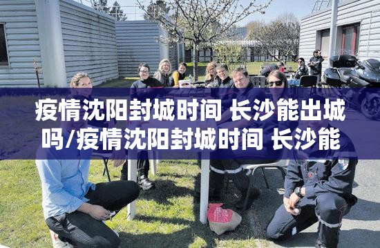 疫情沈阳封城时间 长沙能出城吗/疫情沈阳封城时间 长沙能出城吗现在