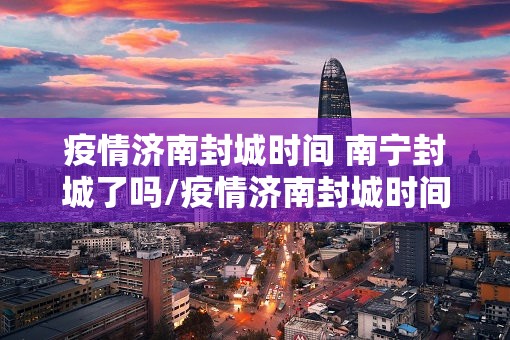 疫情济南封城时间 南宁封城了吗/疫情济南封城时间 南宁封城了吗今天