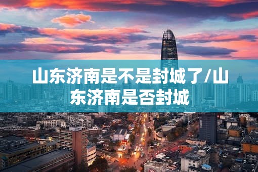 山东济南是不是封城了/山东济南是否封城