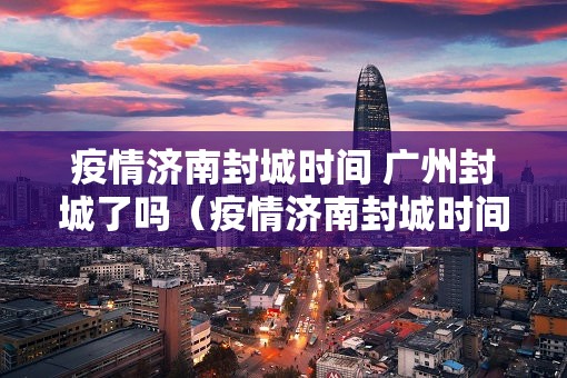 疫情济南封城时间 广州封城了吗（疫情济南封城时间 广州封城了吗今天）