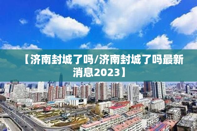 【济南封城了吗/济南封城了吗最新消息2023】
