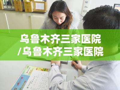 乌鲁木齐三家医院/乌鲁木齐三家医院都有哪些啊
