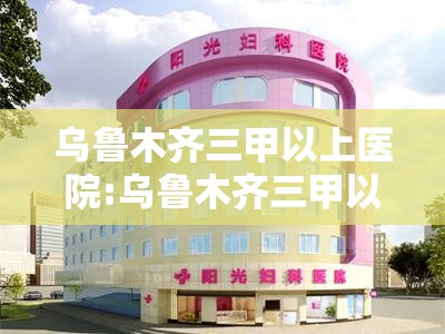 乌鲁木齐三甲以上医院:乌鲁木齐三甲以上医院有哪些