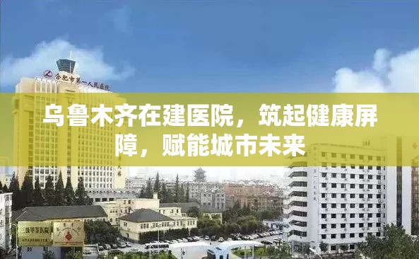 乌鲁木齐在建医院，筑起健康屏障，赋能城市未来